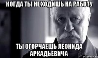 Когда ты не ходишь на работу Ты огорчаешь Леонида Аркадьевича