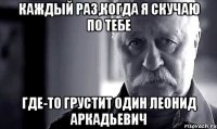 каждый раз,когда я скучаю по тебе где-то грустит один леонид аркадьевич