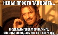 НЕЛЬЯ ПРОСТО ТАК ВЗЯТЬ... И сделать генератор на 5 МГц, способный отдать 300 Вт в нагрузку.