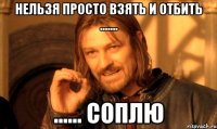 нельзя просто взять и отбить ....... ...... Соплю