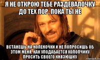Я не открою тебе раздевалочку до тех пор, пока ты не встанешь на коленочки и не попросишь об этом меня, как уподабается холопчику просить своего князюшку