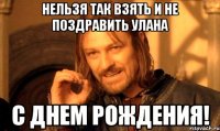 нельзя Так взять и не поздравить Улана С днем рождения!