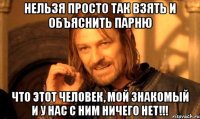 нельзя просто так взять и объяснить парню что этот человек, мой знакомый и у нас с ним ничего нет!!!