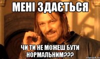 мені здається чи ти не можеш бути нормальним???