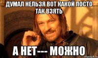 ДУМАЛ НЕЛЬЗЯ ВОТ КАКОЙ ПОСТО ТАК ВЗЯТЬ А НЕТ--- МОЖНО
