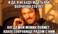 И да, я не буду ждать как Волчкова сто лет Когда мой мужик поймет , какое сокровище рядом с ним