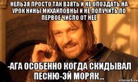 Нельзя просто так взять и не опоздать на урок нины михайловны и не получить по первое число от неё -Ага особенно когда скидывал песню-Эй моряк...