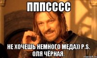 Пппсссс Не хочешь немного меда)) P.S. Оля Чёрная.