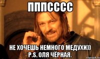 Пппсссс Не хочешь немного медухи)) P.S. Оля Чёрная.