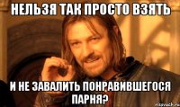 Нельзя так просто взять и не завалить понравившегося парня?