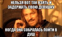 Нельзя вот так взять и задержать свою девушку Когда она собралась пойти в душ