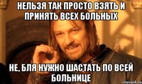 Нельзя так просто взять и принять всех больных не, бля нужно шастать по всей больнице