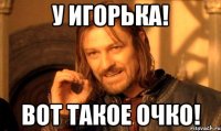 У Игорька! Вот такое очко!
