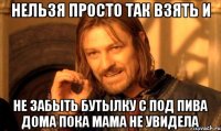 Нельзя просто так взять и не забыть бутылку с под пива дома пока мама не увидела