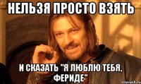 нельзя просто взять и сказать "Я ЛЮБЛЮ ТЕБЯ, ФЕРИДЕ"