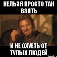 нельзя просто так взять и не охуеть от тупых людей