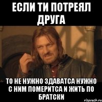 если ти потреял друга то не нужно здаватса нужно с ним померитса и жить по братски