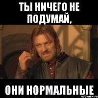 Ты ничего не подумай, они нормальные