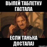 ВЫпей таблетку Гастала Если Танька достала)