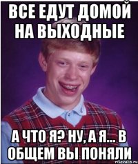 все едут домой на выходные а что я? ну, а я... в общем вы поняли