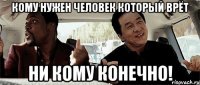 кому нужен человек который врёт ни кому конечно!