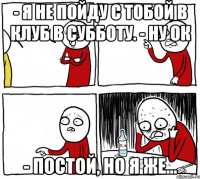 - я не пойду с тобой в клуб в субботу. - ну ок - постой, но я же...