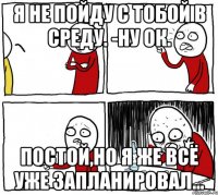 я не пойду с тобой в среду. -ну ок. постой,но я же всё уже запланировал...