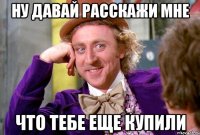 ну давай расскажи мне что тебе еще купили