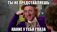 ты не представляешь какие у тебя глаза