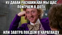 ну давай раскажи,как мы щас поиграем в доту или завтра поедем в караганду