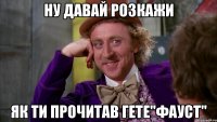 ну давай розкажи як ти прочитав гете"фауст"