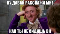 ну давай расскажи мне как ты не сидишь вк