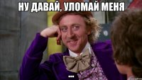 ну давай, уломай меня ...