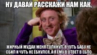 ну давай расскажи нам как, жирный мудак меня толкнул, я чуть бабу не сбил и чуть не ёбнулся, а я ему в ответ в ебло