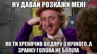 ну давай розкажи мені як ти хренячив водяру з нічного..а зранку голова не боліла