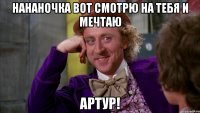 Нананочка вот смотрю на тебя и мечтаю Артур!