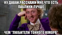 Ну давай,расскажи мне,что есть паблики лучше чем "Любители тонкого юмора"