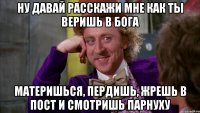 ну давай расскажи мне как ты веришь в бога материшься, пердишь, жрешь в пост и смотришь парнуху