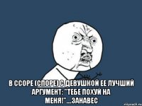  в ссоре (споре) с девушкой ее лучший аргумент: "тебе похуй на меня!"....занавес