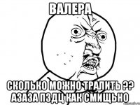 валера сколько можно тралить ?? азаза пздц как смищьно