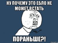 ну почему это ебло не может встать пораньше?!