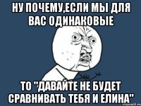 ну почему,если мы для вас одинаковые то "давайте не будет сравнивать тебя и елина"