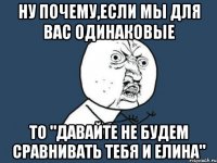 ну почему,если мы для вас одинаковые то "давайте не будем сравнивать тебя и елина"