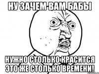 ну зачем вам бабы нужно столько красится это же столько времени!