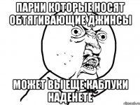 парни которые носят обтягивающие джинсы может вы еще каблуки наденете