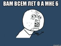 вам всем лет 0 а мне 6 