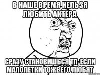 в наше время нельзя любить актера сразу становишься тп, если малолетки тоже его любят