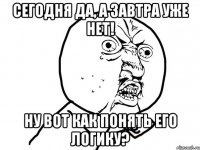 сегодня да, а завтра уже нет! ну вот как понять его логику?