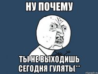 ну почему ты не выходишь сегодня гулять(**