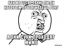 как же бесят такие люди которым протягиваешь руку а они, суки, проходят мимо